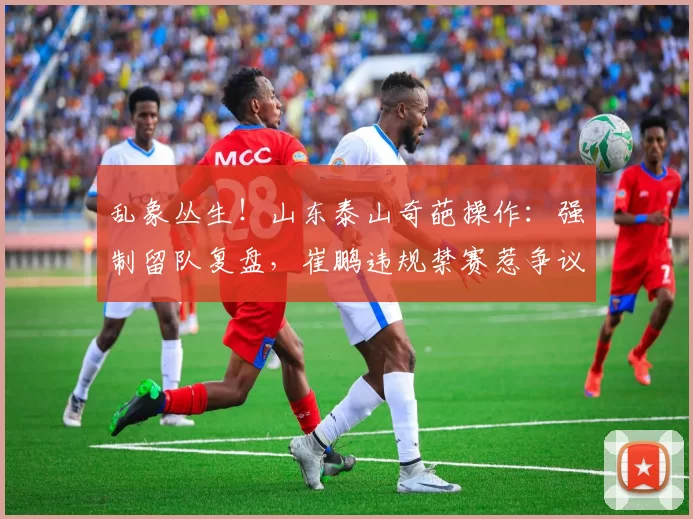 乱象丛生！山东泰山奇葩操作：强制留队复盘，崔鹏违规禁赛惹争议