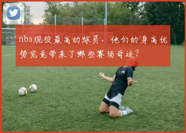 nba现役最高的球员，他们的身高优势究竟带来了哪些赛场奇迹？