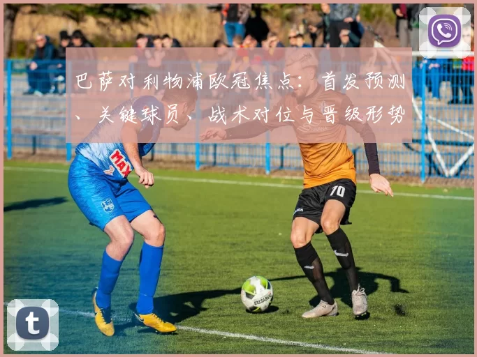 巴萨对利物浦欧冠焦点：首发预测、关键球员、战术对位与晋级形势