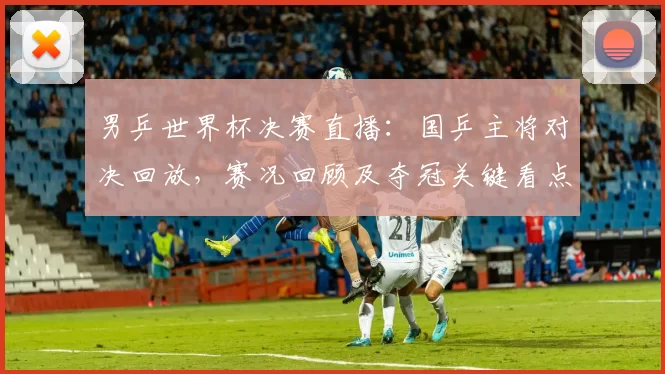 男乒世界杯决赛直播：国乒主将对决回放，赛况回顾及夺冠关键看点点评