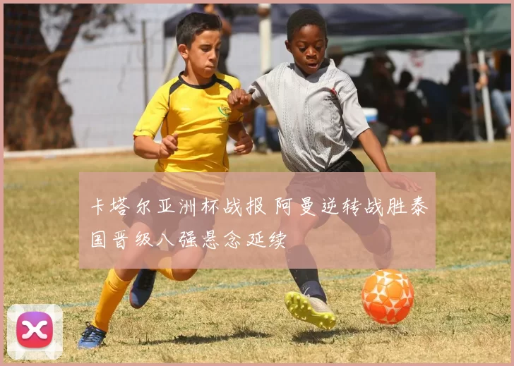 卡塔尔亚洲杯战报 阿曼逆转战胜泰国晋级八强悬念延续