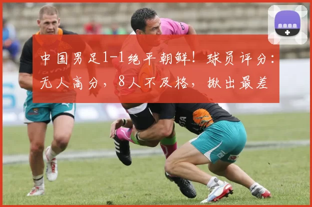 中国男足1-1绝平朝鲜！球员评分：无人高分，8人不及格，揪出最差