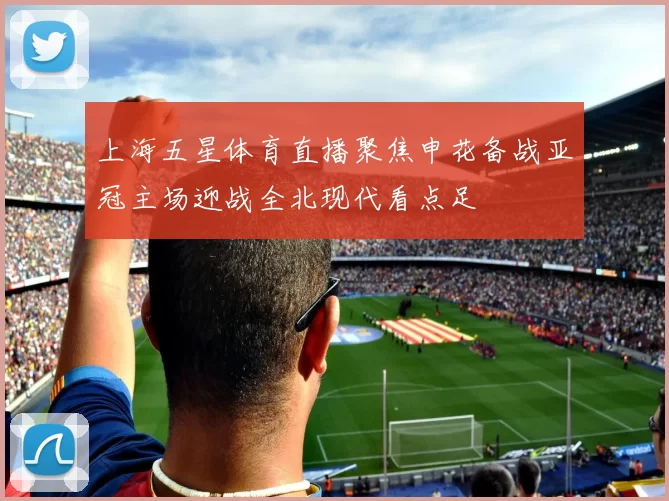 上海五星体育直播聚焦申花备战亚冠主场迎战全北现代看点足