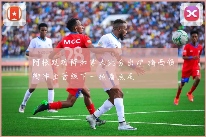 阿根廷对阵加拿大比分出炉 梅西领衔冲击晋级下一轮看点足