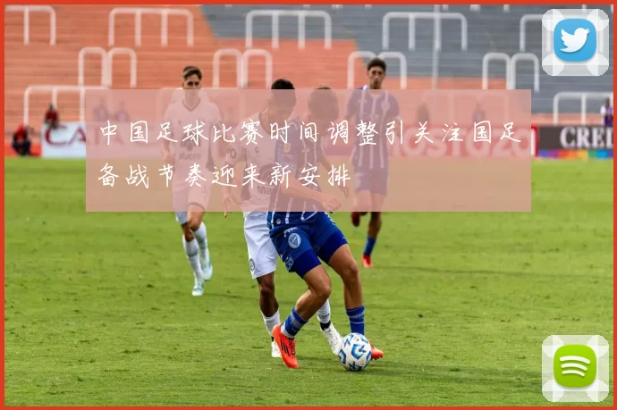 中国足球比赛时间调整引关注国足备战节奏迎来新安排