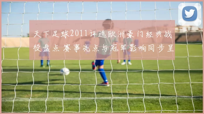 天下足球2011评选欧洲豪门经典战役盘点 赛事亮点与冠军影响同步呈现