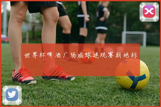 世界杯啤酒广场成球迷观赛新地标