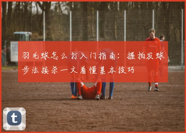 羽毛球怎么打入门指南：握拍发球步法接杀一文看懂基本技巧