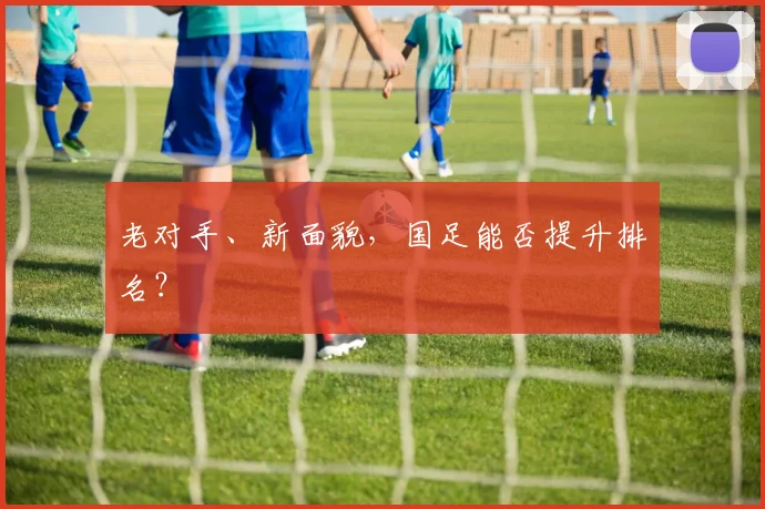 老对手、新面貌，国足能否提升排名？