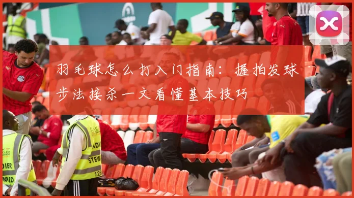 羽毛球怎么打入门指南：握拍发球步法接杀一文看懂基本技巧