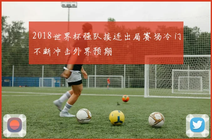 2018世界杯强队接连出局赛场冷门不断冲击外界预期
