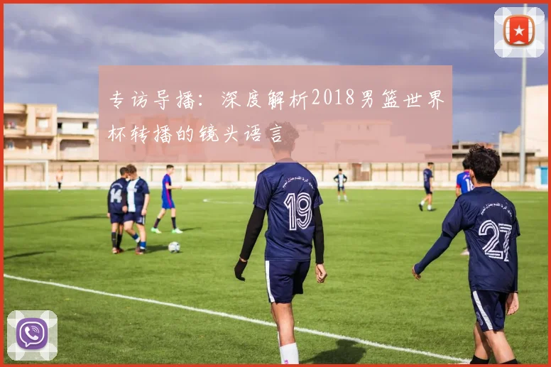 专访导播:深度解析2018男篮世界杯转播的镜头语言