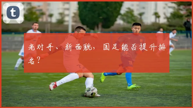 老对手、新面貌，国足能否提升排名？
